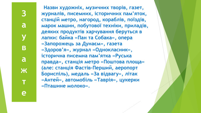 {5 C22544 A-7 EE6-4342-B048-85 BDC9 FD1 C3 A} Зауважте{5 C22544 A-7 EE6-4342-B048-85 BDC9 FD1 C3 A} Назви художніх, музичних творів, газет, журналів, писемних, історичних пам’яток, станцій метро, нагород, кораблів, поїздів, марок машин, побутової техніки, приладів, деяких продуктів харчування беруться в лапки: байка «Пан та Собака», опера «Запорожець за Дунаєм», газета «Здоров’я», журнал «Однокласник», історична писемна пам’ятка «Руська правда», станція метро «Поштова площа» (але: станція Фастів-Перший, аеропорт Бориспіль), медаль «За відвагу», літак «Антей», автомобіль «Таврія», цукерки «Пташине молоко».