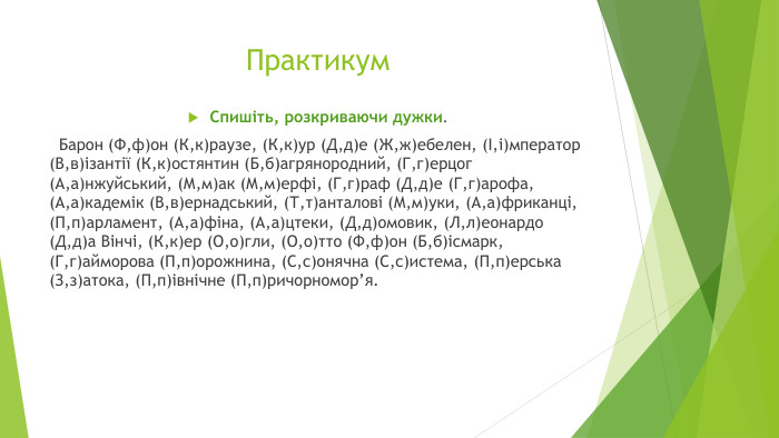 Практикум. Спишіть, розкриваючи дужки. Барон (Ф,ф)он (К,к)раузе, (К,к)ур (Д,д)е (Ж,ж)ебелен, (І,і)мператор (В,в)ізантії (К,к)остянтин (Б,б)агрянородний, (Г,г)ерцог (А,а)нжуйський, (М,м)ак (М,м)ерфі, (Г,г)раф (Д,д)е (Г,г)арофа, (А,а)кадемік (В,в)ернадський, (Т,т)анталові (М,м)уки, (А,а)фриканці, (П,п)арламент, (А,а)фіна, (А,а)цтеки, (Д,д)омовик, (Л,л)еонардо (Д,д)а Вінчі, (К,к)ер (О,о)гли, (О,о)тто (Ф,ф)он (Б,б)ісмарк, (Г,г)айморова (П,п)орожнина, (С,с)онячна (С,с)истема, (П,п)ерська (З,з)атока, (П,п)івнічне (П,п)ричорномор’я.