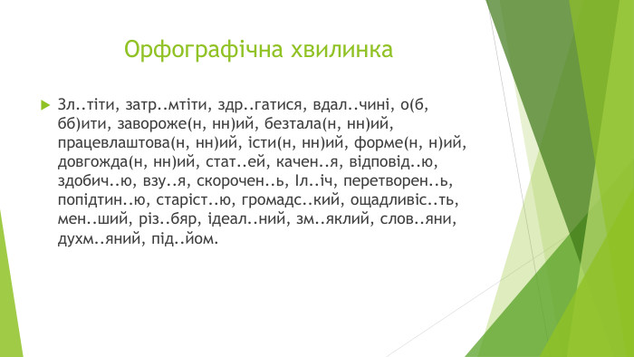 Орфографічна хвилинка. Зл..тіти, затр..мтіти, здр..гатися, вдал..чині, о(б, бб)ити, завороже(н, нн)ий, безтала(н, нн)ий, працевлаштова(н, нн)ий, істи(н, нн)ий, форме(н, н)ий, довгожда(н, нн)ий, стат..ей, качен..я, відповід..ю, здобич..ю, взу..я, скорочен..ь, Іл..іч, перетворен..ь, попідтин..ю, старіст..ю, громадс..кий, ощадливіс..ть, мен..ший, різ..бяр, ідеал..ний, зм..яклий, слов..яни, духм..яний, під..йом.