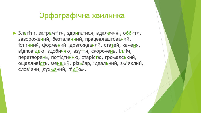 Орфографічна хвилинка. Злетіти, затремтіти, здригатися, вдалечині, оббити, заворожений, безталанний, працевлаштований, істинний, формений, довгожданий, статей, каченя, відповіддю, здобиччю, взуття, скорочень, Ілліч, перетворень, попідтинню, старістю, громадський, ощадливість, менший, різьбяр, ідеальний, зм’яклий, слов’яни, духмяний, підйом.
