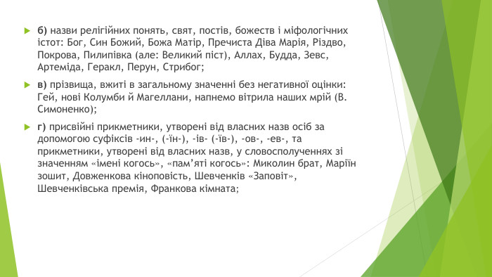 б) назви релігійних понять, свят, постів, божеств і міфологічних істот: Бог, Син Божий, Божа Матір, Пречиста Діва Марія, Різдво, Покрова, Пилипівка (але: Великий піст), Аллах, Будда, Зевс, Артеміда, Геракл, Перун, Стрибог; в) прізвища, вжиті в загальному значенні без негативної оцінки: Гей, нові Колумби й Магеллани, напнемо вітрила наших мрій (В. Симоненко);г) присвійні прикметники, утворені від власних назв осіб за допомогою суфіксів -ин-, (-їн-), -ів- (-їв-), -ов-, -ев-, та прикметники, утворені від власних назв, у словосполученнях зі значенням «імені когось», «пам’яті когось»: Миколин брат, Маріїн зошит, Довженкова кіноповість, Шевченків «Заповіт», Шевченківська премія, Франкова кімната; 
