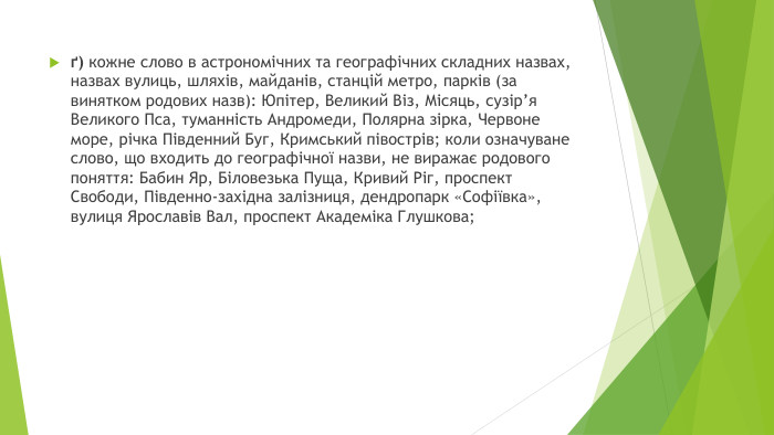 ґ) кожне слово в астрономічних та географічних складних назвах, назвах вулиць, шляхів, майданів, станцій метро, парків (за винятком родових назв): Юпітер, Великий Віз, Місяць, сузір’я Великого Пса, туманність Андромеди, Полярна зірка, Червоне море, річка Південний Буг, Кримський півострів; коли означуване слово, що входить до географічної назви, не виражає родового поняття: Бабин Яр, Біловезька Пуща, Кривий Ріг, проспект Свободи, Південно-західна залізниця, дендропарк «Софіївка», вулиця Ярославів Вал, проспект Академіка Глушкова;