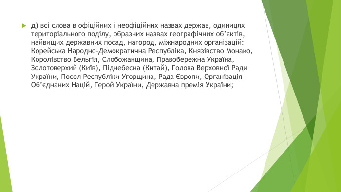 д) всі слова в офіційних і неофіційних назвах держав, одиницях територіального поділу, образних назвах географічних об’єктів, найвищих державних посад, нагород, міжнародних організацій: Корейська Народно-Демократична Республіка, Князівство Монако, Королівство Бельгія, Слобожанщина, Правобережна Україна, Золотоверхий (Київ), Піднебесна (Китай), Голова Верховної Ради України, Посол Республіки Угорщина, Рада Європи, Організація Об’єднаних Націй, Герой України, Державна премія України; 