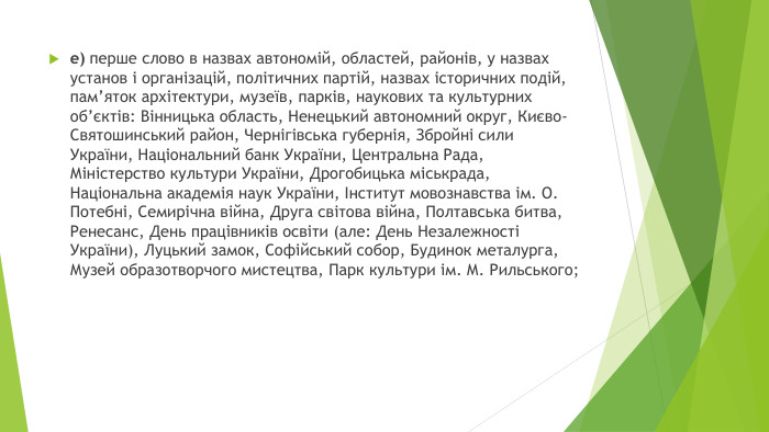 е) перше слово в назвах автономій, областей, районів, у назвах установ і організацій, політичних партій, назвах історичних подій, пам’яток архітектури, музеїв, парків, наукових та культурних об’єктів: Вінницька область, Ненецький автономний округ, Києво-Святошинський район, Чернігівська губернія, Збройні сили України, Національний банк України, Центральна Рада, Міністерство культури України, Дрогобицька міськрада, Національна академія наук України, Інститут мовознавства ім. О. Потебні, Семирічна війна, Друга світова війна, Полтавська битва, Ренесанс, День працівників освіти (але: День Незалежності України), Луцький замок, Софійський собор, Будинок металурга, Музей образотворчого мистецтва, Парк культури ім. М. Рильського;