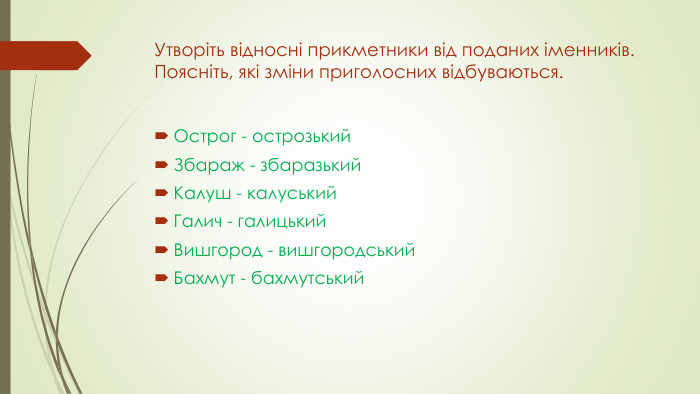 Утворіть відносні прикметники від поданих іменників. Поясніть, які зміни приголосних відбуваються. Острог - острозький. Збараж - збаразький. Калуш - калуський. Галич - галицький. Вишгород - вишгородський. Бахмут - бахмутський