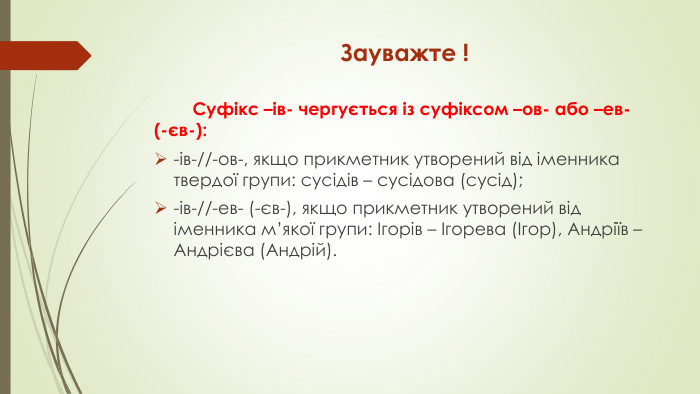 Зауважте ! Суфікс –ів- чергується із суфіксом –ов- або –ев- (-єв-):-ів-//-ов-, якщо прикметник утворений від іменника твердої групи: сусідів – сусідова (сусід);-ів-//-ев- (-єв-), якщо прикметник утворений від іменника м’якої групи: Ігорів – Ігорева (Ігор), Андріїв – Андрієва (Андрій).