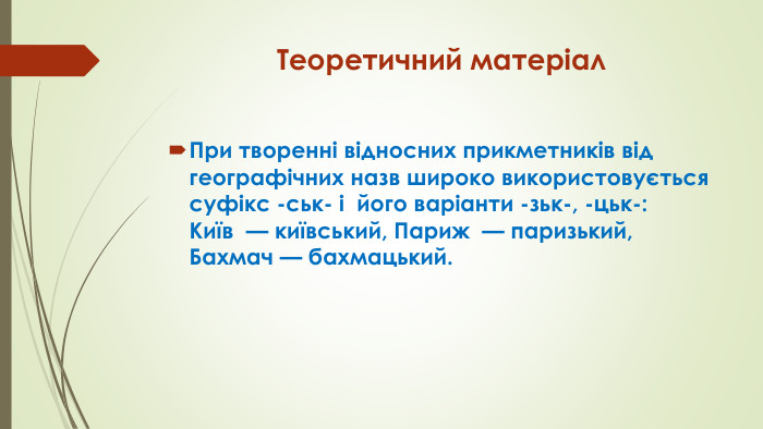 Теоретичний матеріал. При творенні відносних прикметників від географічних назв широко використовується суфікс -ськ- і  його варіанти -зьк-, -цьк-: Київ  — київський, Париж  — паризький, Бахмач — бахмацький.