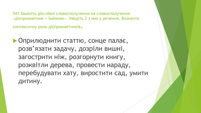 541 Замініть дієслівні словосполучення на словосполучення «дієприкметник + іменник». Уведіть 2 з них у речення. Визначте синтаксичну роль дієприкметників. Оприлюднити статтю, сонце палає, розв’язати задачу, дозріли вишні, загострити ніж, розгорнути книгу, розквітли дерева, провести нараду, перебудувати хату, виростити сад, умити дитину.