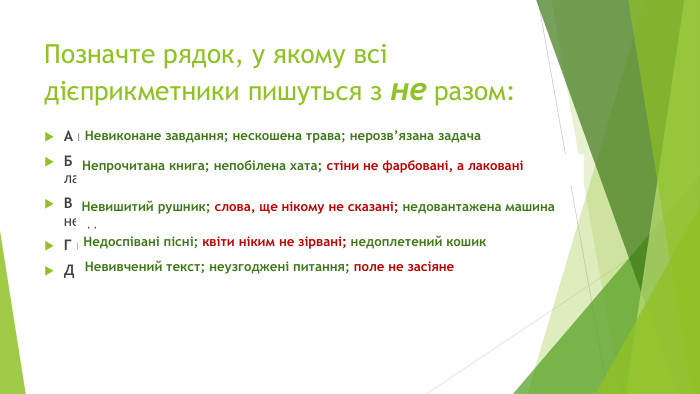 Позначте рядок, у якому всі дієприкметники пишуться з не разом: А не/виконане завдання; не/скошена трава; не/розв’язана задача. Б не/прочитана книга; не/побілена хата; стіни не/фарбовані, а лакованіВ не/вишитий рушник; слова, ще нікому не/сказані; не/довантажена машина. Г не/доспівані пісні; квіти ніким не/зірвані; не/доплетений кошик. Д не/вивчений текст, не/узгоджені питання, поле не/засіяне{5 C22544 A-7 EE6-4342-B048-85 BDC9 FD1 C3 A}Невиконане завдання; нескошена трава; нерозв’язана задача{5 C22544 A-7 EE6-4342-B048-85 BDC9 FD1 C3 A}Непрочитана книга; непобілена хата; стіни не фарбовані, а лаковані{5 C22544 A-7 EE6-4342-B048-85 BDC9 FD1 C3 A}Невишитий рушник; слова, ще нікому не сказані; недовантажена машина{5 C22544 A-7 EE6-4342-B048-85 BDC9 FD1 C3 A}Недоспівані пісні; квіти ніким не зірвані; недоплетений кошик{5 C22544 A-7 EE6-4342-B048-85 BDC9 FD1 C3 A}Невивчений текст; неузгоджені питання; поле не засіяне