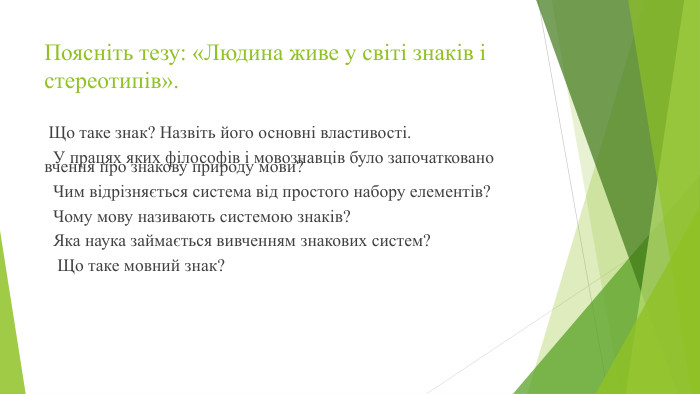 Поясніть тезу: «Людина живе у світі знаків і стереотипів». Що таке знак? Назвіть його основні властивості. У працях яких філософів і мовознавців було започатковано вчення про знакову природу мови? Чим відрізняється система від простого набору елементів? Чому мову називають системою знаків? Яка наука займається вивченням знакових систем? Що таке мовний знак?
