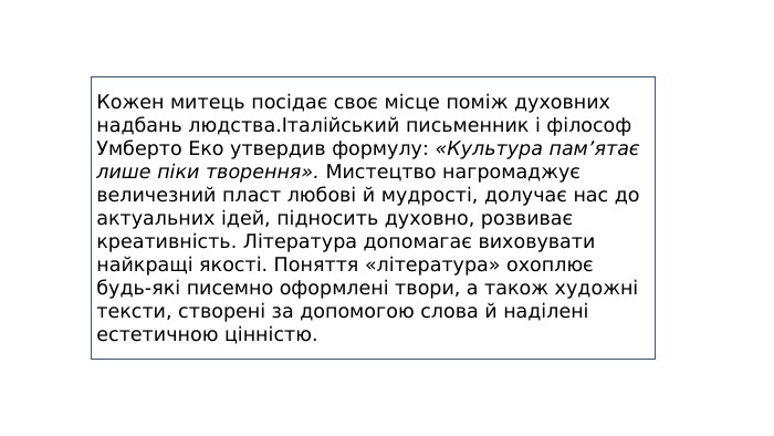 Кожен митець посідає своє місце поміж духовних надбань людства.Італійський письменник і філософ Умберто Еко утвердив формулу: «Культура пам’ятає лише піки творення». Мистецтво нагромаджує величезний пласт любові й мудрості, долучає нас до актуальних ідей, підносить духовно, розвиває креативність. Література допомагає виховувати найкращі якості. Поняття «література» охоплює будь-які писемно оформлені твори, а також художні тексти, створені за допомогою слова й наділені естетичною цінністю.