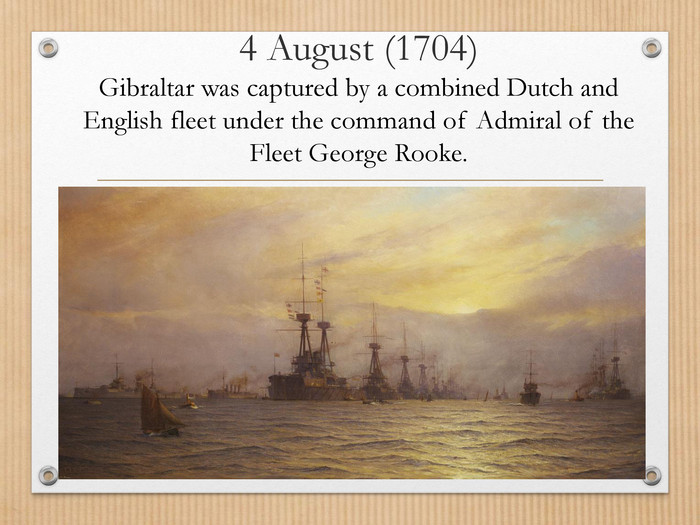 4 August (1704)Gibraltar was captured by a combined Dutch and English fleet under the command of Admiral of the Fleet George Rooke.
