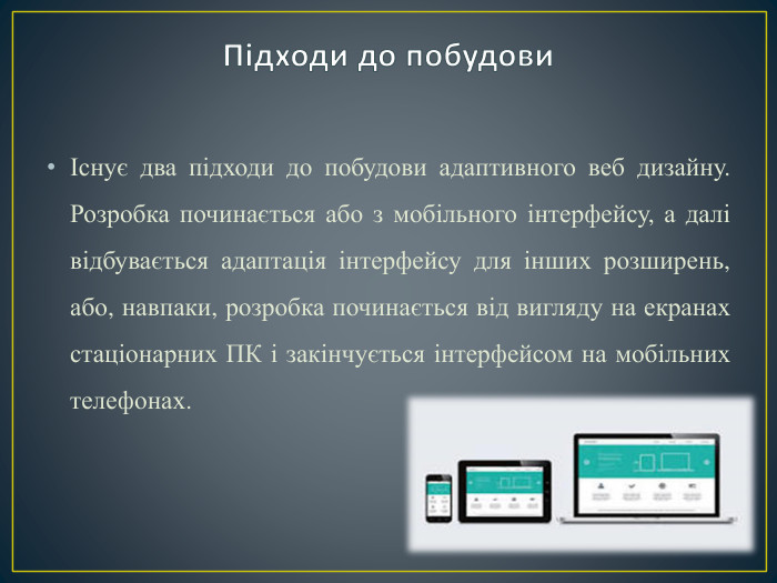 Існує два підходи до побудови адаптивного веб дизайну. Розробка починається або з мобільного інтерфейсу, а далі відбувається адаптація інтерфейсу для інших розширень, або, навпаки, розробка починається від вигляду на екранах стаціонарних ПК і закінчується інтерфейсом на мобільних телефонах. Підходи до побудови