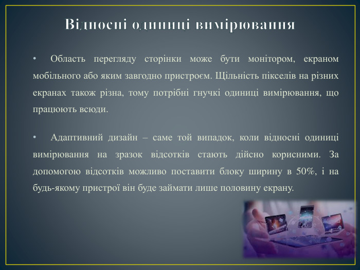 Відносні одиниці вимірювання. Область перегляду сторінки може бути монітором, екраном мобільного або яким завгодно пристроєм. Щільність пікселів на різних екранах також різна, тому потрібні гнучкі одиниці вимірювання, що працюють всюди. Адаптивний дизайн – саме той випадок, коли відносні одиниці вимірювання на зразок відсотків стають дійсно корисними. За допомогою відсотків можливо поставити блоку ширину в 50%, і на будь-якому пристрої він буде займати лише половину екрану.