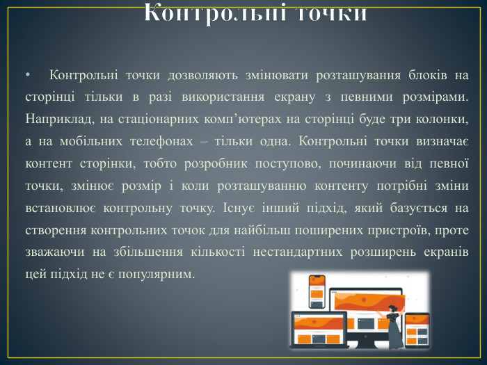 Контрольні точки. Контрольні точки дозволяють змінювати розташування блоків на сторінці тільки в разі використання екрану з певними розмірами. Наприклад, на стаціонарних комп’ютерах на сторінці буде три колонки, а на мобільних телефонах – тільки одна. Контрольні точки визначає контент сторінки, тобто розробник поступово, починаючи від певної точки, змінює розмір і коли розташуванню контенту потрібні зміни встановлює контрольну точку. Існує інший підхід, який базується на створення контрольних точок для найбільш поширених пристроїв, проте зважаючи на збільшення кількості нестандартних розширень екранів цей підхід не є популярним.