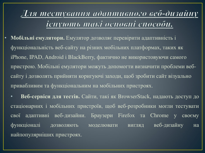 Для тестування адаптивного веб-дизайну існують такі основні способи. Мобільні емулятори. Емулятор дозволяє перевірити адаптивність і функціональність веб-сайту на різних мобільних платформах, таких як i. Phone, IPAD, Android і Black. Berry, фактично не використовуючи самого пристрою. Мобільні емулятори можуть допомогти визначити проблеми веб-сайту і дозволять прийняти коригуючі заходи, щоб зробити сайт візуально привабливим та функціональним на мобільних пристроях. Веб-сервіси для тестів. Сайти, такі як Browser. Stack, надають доступ до стаціонарних і мобільних пристроїв, щоб веб-розробники могли тестувати свої адаптивні веб-дизайни. Браузери Firefox та Chrome у своєму функціоналі дозволяють моделювати вигляд веб-дизайну на найпопулярніших пристроях.
