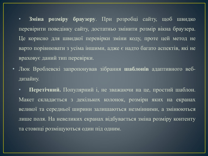 Зміна розміру браузеру. При розробці сайту, щоб швидко перевірити поведінку сайту, достатньо змінити розмір вікна браузера. Це корисно для швидкої перевірки зміни коду, проте цей метод не варто порівнювати з усіма іншими, адже є надто багато аспектів, які не враховує даний тип перевірки. Люк Вроблевскі запропонував зібрання шаблонів адаптивного веб-дизайну. Перетічний. Популярний і, не зважаючи на це, простий шаблон. Макет складається з декількох колонок, розміри яких на екранах великої та середньої ширини залишаються незмінними, а змінюються лише поля. На невеликих екранах відбувається зміна розміру контенту та стовпці розміщуються один під одним.
