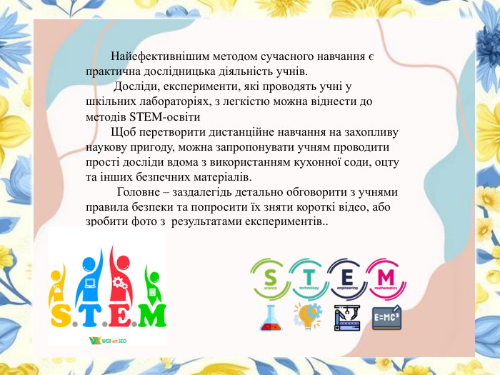  Найефективнішим методом сучасного навчання є практична дослідницька діяльність учнів. Досліди, експерименти, які проводять учні у шкільних лабораторіях, з легкістю можна віднести до методів STEM-освіти Щоб перетворити дистанційне навчання на захопливу наукову пригоду, можна запропонувати учням проводити прості досліди вдома з використанням кухонної соди, оцту та інших безпечних матеріалів. Головне – заздалегідь детально обговорити з учнями правила безпеки та попросити їх зняти короткі відео, або зробити фото з результатами експериментів.. . 