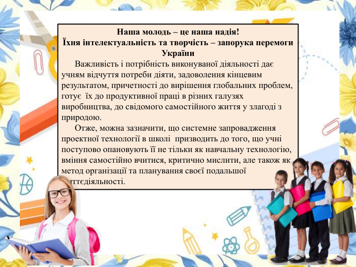 Наша молодь – це наша надія! Їхня інтелектуальність та творчість – запорука перемоги України Важливість і потрібність виконуваної діяльності дає учням відчуття потреби діяти, задоволення кінцевим результатом, причетності до вирішення глобальних проблем, готує їх до продуктивної праці в різних галузях виробництва, до свідомого самостійного життя у злагоді з природою. Отже, можна зазначити, що системне запровадження проектної технології в школі призводить до того, що учні поступово опановують її не тільки як навчальну технологію, вміння самостійно вчитися, критично мислити, але також як метод організації та планування своєї подальшої життєдіяльності. 
