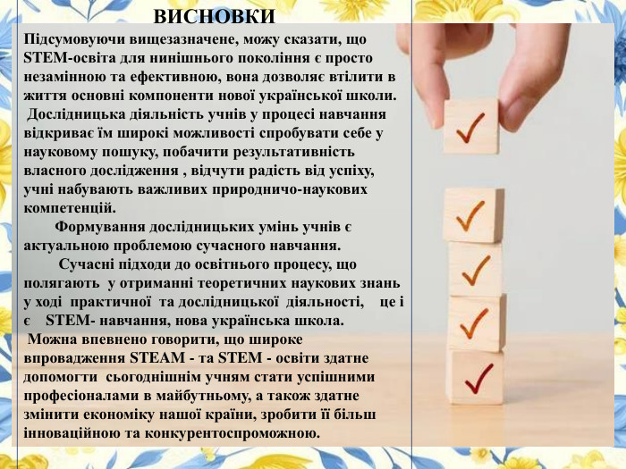 ВИСНОВКИПідсумовуючи вищезазначене, можу сказати, що STEM-освіта для нинішнього покоління є просто незамінною та ефективною, вона дозволяє втілити в життя основні компоненти нової української школи. Дослідницька діяльність учнів у процесі навчання відкриває їм широкі можливості спробувати себе у науковому пошуку, побачити результативність власного дослідження , відчути радість від успіху, учні набувають важливих природничо-наукових компетенцій. Формування дослідницьких умінь учнів є актуальною проблемою сучасного навчання. Сучасні підходи до освітнього процесу, що полягають у отриманні теоретичних наукових знань у ході практичної та дослідницької діяльності, це і є  STEM- навчання, нова українська школа. Можна впевнено говорити, що широке впровадження STEAM - та STEM - освіти здатне допомогти сьогоднішнім учням стати успішними професіоналами в майбутньому, а також здатне змінити економіку нашої країни, зробити її більш інноваційною та конкурентоспроможною. 