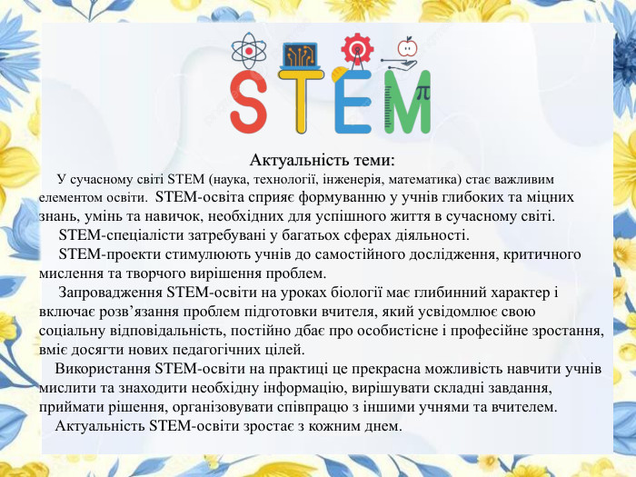 Актуальність теми: У сучасному світі STEM (наука, технології, інженерія, математика) стає важливим елементом освіти. STEM-освіта сприяє формуванню у учнів глибоких та міцних знань, умінь та навичок, необхідних для успішного життя в сучасному світі. STEM-спеціалісти затребувані у багатьох сферах діяльності. STEM-проекти стимулюють учнів до самостійного дослідження, критичного мислення та творчого вирішення проблем. Запровадження STEM-освіти на уроках біології має глибинний характер і включає розв’язання проблем підготовки вчителя, який усвідомлює свою соціальну відповідальність, постійно дбає про особистісне і професійне зростання, вміє досягти нових педагогічних цілей. Використання STEM-освіти на практиці це прекрасна можливість навчити учнів мислити та знаходити необхідну інформацію, вирішувати складні завдання, приймати рішення, організовувати співпрацю з іншими учнями та вчителем. Актуальність STEM-освіти зростає з кожним днем. 