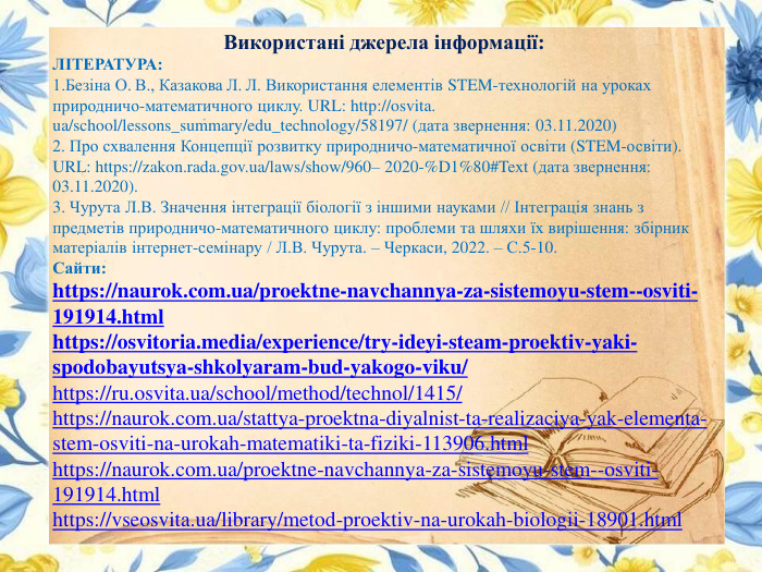Використані джерела інформації: ЛІТЕРАТУРА:1. Безіна О. В., Казакова Л. Л. Використання елементів STEM-технологій на уроках природничо-математичного циклу. URL: http://osvita.ua/school/lessons_summary/edu_technology/58197/ (дата звернення: 03.11.2020)2. Про схвалення Концепції розвитку природничо-математичної освіти (STEM-освіти). URL: https://zakon.rada.gov.ua/laws/show/960– 2020-%D1%80#Text (дата звернення: 03.11.2020).3. Чурута Л. В. Значення інтеграції біології з іншими науками // Інтеграція знань з предметів природничо-математичного циклу: проблеми та шляхи їх вирішення: збірник матеріалів інтернет-семінару / Л. В. Чурута. – Черкаси, 2022. – С.5-10. Сайти:https://naurok.com.ua/proektne-navchannya-za-sistemoyu-stem--osviti-191914.htmlhttps://osvitoria.media/experience/try-ideyi-steam-proektiv-yaki-spodobayutsya-shkolyaram-bud-yakogo-viku/https://ru.osvita.ua/school/method/technol/1415/https://naurok.com.ua/stattya-proektna-diyalnist-ta-realizaciya-yak-elementa-stem-osviti-na-urokah-matematiki-ta-fiziki-113906.htmlhttps://naurok.com.ua/proektne-navchannya-za-sistemoyu-stem--osviti-191914.htmlhttps://vseosvita.ua/library/metod-proektiv-na-urokah-biologii-18901.html