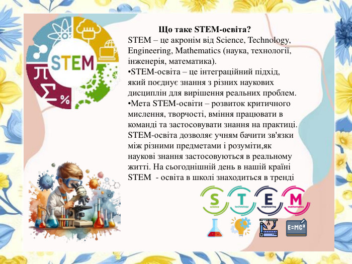 Що таке STEM-освіта?STEM – це акронім від Science, Technology, Engineering, Mathematics (наука, технології, інженерія, математика). STEM-освіта – це інтеграційний підхід, який поєднує знання з різних наукових дисциплін для вирішення реальних проблем. Мета STEM-освіти – розвиток критичного мислення, творчості, вміння працювати в команді та застосовувати знання на практиці. STEM-освіта дозволяє учням бачити зв'язки між різними предметами і розуміти,як наукові знання застосовуються в реальному житті. На сьогоднішній день в нашій країні STEM - освіта в школі знаходиться в тренді