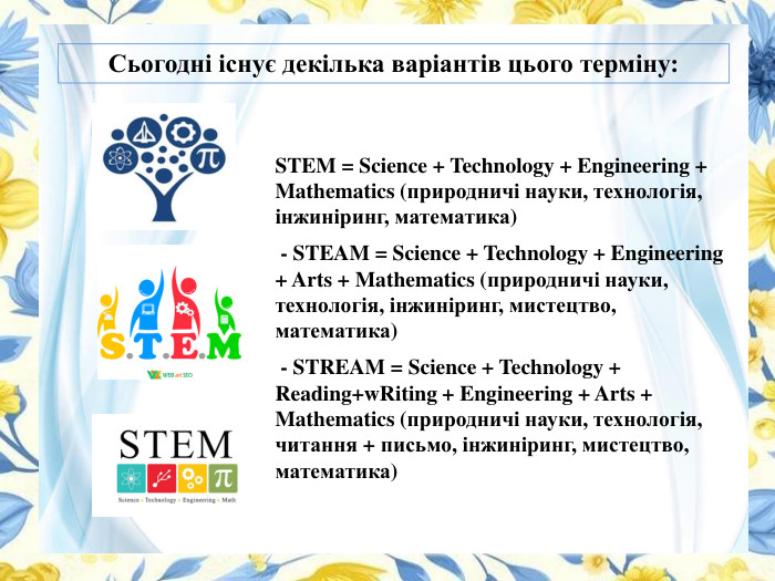Сьогодні існує декілька варіантів цього терміну: STEM = Science + Technology + Engineering + Mathematics (природничі науки, технологія, інжиніринг, математика) - STEAM = Science + Technology + Engineering + Arts + Mathematics (природничі науки, технологія, інжиніринг, мистецтво, математика) - STREAM = Science + Technology + Reading+w. Riting + Engineering + Arts + Mathematics (природничі науки, технологія, читання + письмо, інжиніринг, мистецтво, математика)