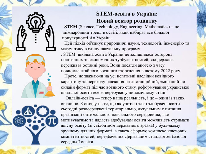 STEM-освіта в Україні: Новий вектор розвитку STEM (Science, Technology, Engineering, Mathematics) – це міжнародний тренд в освіті, який набирає все більшої популярності й в Україні. Цей підхід об'єднує природничі науки, технології, інженерію та математику в єдину навчальну програму. . STEM шкільна освіта України не залишилася осторонь політичних та економічних турбулентностей, які держава переживає останні роки. Вони досягли апогею з часу повномасштабного воєнного вторгнення в лютому 2022 року. Проте, не зважаючи на усі негативні наслідки ковідного карантину та переходу навчання на дистанційний, змішаний чи онлайн формат під час воєнного стану, реформування української шкільної освіти все ж перебуває у динамічному стані. Онлайн-освіта — тепер наша реальність, і це – один із таких викликів. З огляду на те, що як учителі так і здобувачі освіти сьогодні розосереджені територіально, актуальним є питання організації оптимального навчального середовища, яке мотивуватиме та надасть здобувачам освіти можливість отримати якісну освіту (зі свідоцтвом державного зразка) у будь-якому зручному для них форматі, а також сформує комплекс ключових компетентностей, передбачених Державним стандартом базової середньої освіти. 