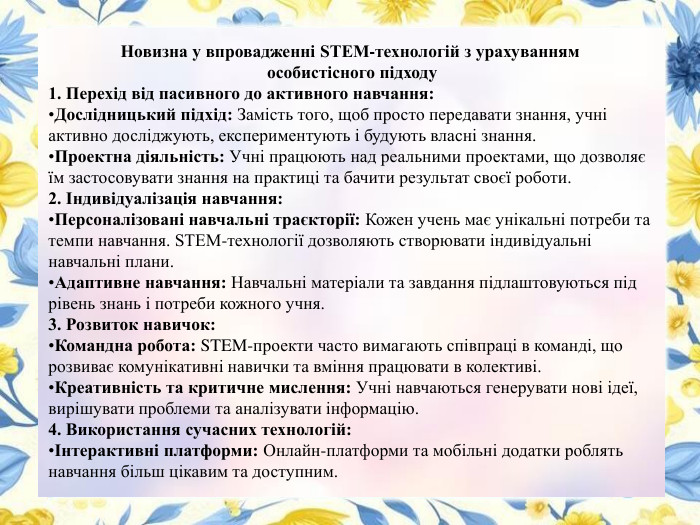 Новизна у впровадженні STEM-технологій з урахуванням особистісного підходу1. Перехід від пасивного до активного навчання: Дослідницький підхід: Замість того, щоб просто передавати знання, учні активно досліджують, експериментують і будують власні знання. Проектна діяльність: Учні працюють над реальними проектами, що дозволяє їм застосовувати знання на практиці та бачити результат своєї роботи.2. Індивідуалізація навчання: Персоналізовані навчальні траєкторії: Кожен учень має унікальні потреби та темпи навчання. STEM-технології дозволяють створювати індивідуальні навчальні плани. Адаптивне навчання: Навчальні матеріали та завдання підлаштовуються під рівень знань і потреби кожного учня.3. Розвиток навичок: Командна робота: STEM-проекти часто вимагають співпраці в команді, що розвиває комунікативні навички та вміння працювати в колективі. Креативність та критичне мислення: Учні навчаються генерувати нові ідеї, вирішувати проблеми та аналізувати інформацію.4. Використання сучасних технологій:Інтерактивні платформи: Онлайн-платформи та мобільні додатки роблять навчання більш цікавим та доступним.