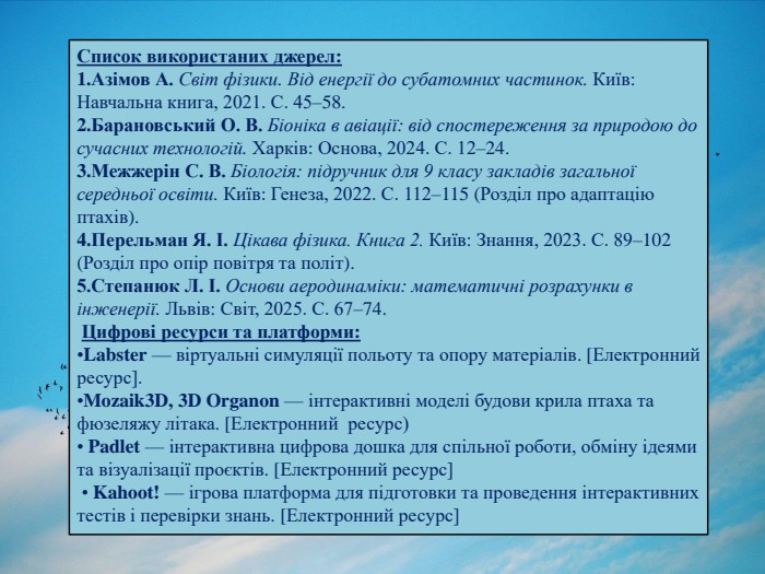 Список використаних джерел: Азімов А. Світ фізики. Від енергії до субатомних частинок. Київ: Навчальна книга, 2021. С. 45–58. Барановський О. В. Біоніка в авіації: від спостереження за природою до сучасних технологій. Харків: Основа, 2024. С. 12–24. Межжерін С. В. Біологія: підручник для 9 класу закладів загальної середньої освіти. Київ: Генеза, 2022. С. 112–115 (Розділ про адаптацію птахів). Перельман Я. І. Цікава фізика. Книга 2. Київ: Знання, 2023. С. 89–102 (Розділ про опір повітря та політ).5. Степанюк Л. І. Основи аеродинаміки: математичні розрахунки в інженерії. Львів: Світ, 2025. С. 67–74. Цифрові ресурси та платформи: Labster — віртуальні симуляції польоту та опору матеріалів. [Електронний ресурс]. Mozaik3 D, 3 D Organon — інтерактивні моделі будови крила птаха та фюзеляжу літака. [Електронний ресурс) Padlet — інтерактивна цифрова дошка для спільної роботи, обміну ідеями та візуалізації проєктів. [Електронний ресурс] • Kahoot! — ігрова платформа для підготовки та проведення інтерактивних тестів і перевірки знань. [Електронний ресурс]
