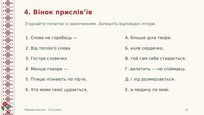 4. Вінок прислів’їв. З’єднайте початок із закінченням. Запишіть відповідні літери. Мовний віночок · 5–8 класи101. Слово не горобець —А. більше діла твори.2. Від теплого слова. Б. коле сердечко.3. Гостре словечко. В. той сам себе стидається.4. Менше говори —Г. вилетить — не спіймаєш.5. Птицю пізнають по пір’ю,Д. і лід розмерзається.6. Хто мови своєї цурається,Е. а людину по мові.