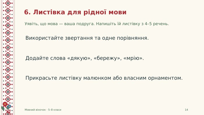 6. Листівка для рідної мови. Уявіть, що мова — ваша подруга. Напишіть їй листівку з 4–5 речень. Мовний віночок · 5–8 класи14 Використайте звертання та одне порівняння. Додайте слова «дякую», «бережу», «мрію». Прикрасьте листівку малюнком або власним орнаментом.