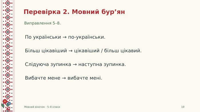 Перевірка 2. Мовний бур’ян. Виправлення 5–8. Мовний віночок · 5–8 класи19 По українськи → по-українськи. Більш цікавіший → цікавіший / більш цікавий. Слідуюча зупинка → наступна зупинка. Вибачте мене → вибачте мені.