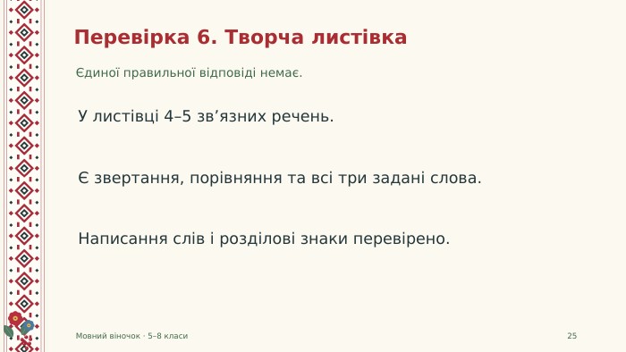 Перевірка 6. Творча листівкаЄдиної правильної відповіді немає. Мовний віночок · 5–8 класи25 У листівці 4–5 зв’язних речень.Є звертання, порівняння та всі три задані слова. Написання слів і розділові знаки перевірено.