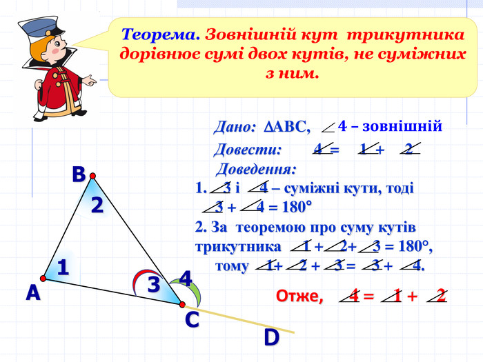 В А С Дано:    ABC,  D Теорема. Зовнішній кут  трикутника дорівнює сумі двох кутів, не суміжних з ним.   D 1 2 3 4 Довести:        4  =     1  +     2    Доведення:  3 і     4 – суміжні кути, тоді       3 +     4 = 180°  Отже,      4 =    1 +    2  2. За  теоремою про суму кутів трикутника     1 +    2+    3 = 180°,        тому    1+    2 +   3 =    3 +     4.  4 – зовнішній 
