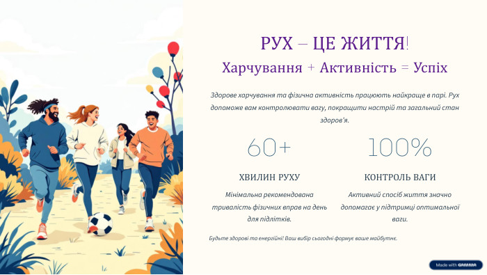  РУХ – ЦЕ ЖИТТЯ!Харчування + Активність = Успіх. Здорове харчування та фізична активність працюють найкраще в парі. Рух допоможе вам контролювати вагу, покращити настрій та загальний стан здоров’я.60+ХВИЛИН РУХУМінімальна рекомендована тривалість фізичних вправ на день для підлітків.100%КОНТРОЛЬ ВАГИАктивний спосіб життя значно допомагає у підтримці оптимальної ваги. Будьте здорові та енергійні! Ваш вибір сьогодні формує ваше майбутнє.