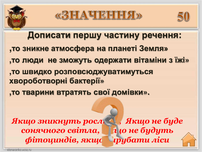 50 Дописати першу частину речення:,то зникне атмосфера на планеті Земля»,то люди не зможуть одержати вітаміни з їжі»,то швидко розповсюджуватимуться хвороботворні бактерії»,то тварини втратять свої домівки». Якщо зникнуть рослини; Якщо не буде сонячного світла, якщо не будуть фітоциндів, якщо вирубати ліси«ЗНАЧЕННЯ»