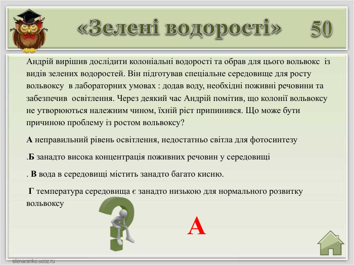 50 Андрій вирішив дослідити колоніальні водорості та обрав для цього вольвокс із видів зелених водоростей. Він підготував спеціальне середовище для росту вольвоксу в лабораторних умовах : додав воду, необхідні поживні речовини та забезпечив освітлення. Через деякий час Андрій помітив, що колонії вольвоксу не утворюються належним чином, їхній ріст припинився. Що може бути причиною проблему із ростом вольвоксу?А неправильний рівень освітлення, недостатньо світла для фотосинтезу . Б занадто висока концентрація поживних речовин у середовищі. В вода в середовищі містить занадто багато кисню. Г температура середовища є занадто низькою для нормального розвитку вольвоксу. А«Зелені водорості»
