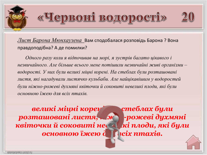 20великі міцні корені. На стеблах були розташовані листя, ніжно-рожеві духмяні квіточки й соковиті невеликі плоди, які були основною їжею для всіх птахів.«Червоні водорості»Лист Барона Мюнхаузена Вам сподобалася розповідь Барона ? Вона правдоподібна? А де помилки? Одного разу коли я відпочивав на морі, я зустрів багато цікавого і незвичайного. Але більше всього мене потішили незвичайні живі організми – водорості. У них були великі міцні корені. На стеблах були розташовані листя, які нагадували листячко кульбаби. Але найцікавішим у водоростей були ніжно-рожеві духмяні квіточки й соковиті невеликі плоди, які були основною їжею для всіх птахів.