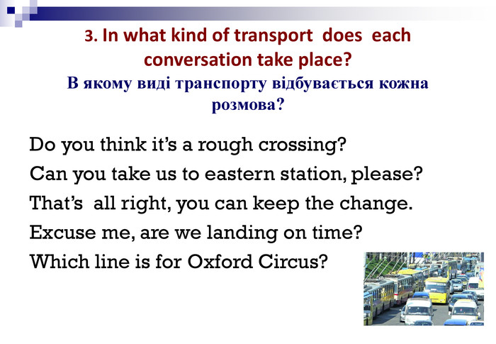  3. In what kind of transport  does  each conversation take place? В якому виді транспорту відбувається кожна розмова?  Do you think it’s a rough crossing? Can you take us to eastern station, please? That’s  all right, you can keep the change. Excuse me, are we landing on time? Which line is for Oxford Circus? 