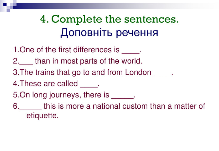 4. Complete the sentences.  Доповніть речення 1.One of the first differences is ____.2.___ than in most parts of the world.3.The trains that go to and from London ____.4.These are called ____.5.On long journeys, there is _____.6._____ this is more a national custom than a matter of  etiquette. 
