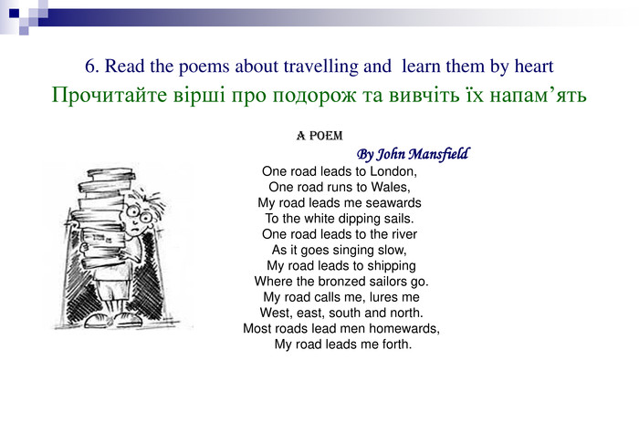 6. Read the poems about travelling and  learn them by heart  Прочитайте вірші про подорож та вивчіть їх напам’ять A POEM                                                  By John Mansfield           One road leads to London,           One road runs to Wales,           My road leads me seawards           To the white dipping sails.           One road leads to the river           As it goes singing slow,            My road leads to shipping            Where the bronzed sailors go.            My road calls me, lures me            West, east, south and north.            Most roads lead men homewards,             My road leads me forth. 
