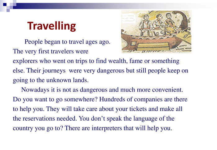 Travelling            People began to travel ages ago.  The very first travelers were  explorers who went on trips to find wealth, fame or something  else. Their journeys  were very dangerous but still people keep on  going to the unknown lands.      Nowadays it is not as dangerous and much more convenient.  Do you want to go somewhere? Hundreds of companies are there  to help you. They will take care about your tickets and make all  the reservations needed. You don’t speak the language of the  country you go to? There are interpreters that will help you.           