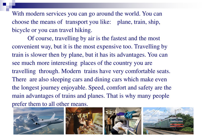 With modern services you can go around the world. You can choose the means of  transport you like:    plane, train, ship, bicycle or you can travel hiking.          Of course, travelling by air is the fastest and the most convenient way, but it is the most expensive too. Travelling by  train is slower then by plane, but it has its advantages. You can see much more interesting  places of the country you are travelling  through. Modern  trains have very comfortable seats.   There  are also sleeping cars and dining cars which make even the longest journey enjoyable. Speed, comfort and safety are the main advantages of trains and planes. That is why many people prefer them to all other means. 