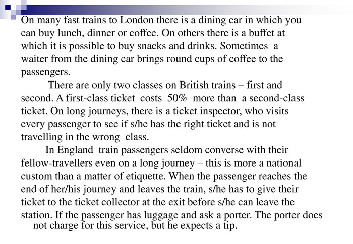 On many fast trains to London there is a dining car in which you  can buy lunch, dinner or coffee. On others there is a buffet at  which it is possible to buy snacks and drinks. Sometimes  a  waiter from the dining car brings round cups of coffee to the  passengers.            There are only two classes on British trains – first and  second. A first-class ticket  costs  50%  more than  a second-class  ticket. On long journeys, there is a ticket inspector, who visits  every passenger to see if s/he has the right ticket and is not  travelling in the wrong  class.          In England  train passengers seldom converse with their  fellow-travellers even on a long journey – this is more a national  custom than a matter of etiquette. When the passenger reaches the  end of her/his journey and leaves the train, s/he has to give their  ticket to the ticket collector at the exit before s/he can leave the  station. If the passenger has luggage and ask a porter. The porter does not charge for this service, but he expects a tip. 