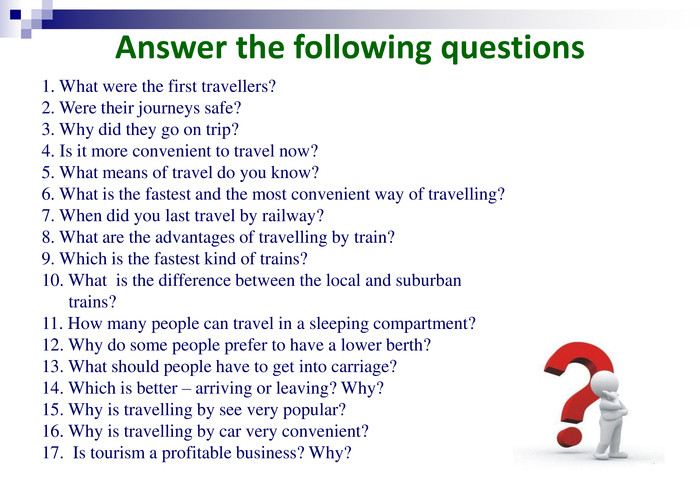 Answer the following questions 1. What were the first travellers? 2. Were their journeys safe? 3. Why did they go on trip? 4. Is it more convenient to travel now? 5. What means of travel do you know? 6. What is the fastest and the most convenient way of travelling?  7. When did you last travel by railway? 8. What are the advantages of travelling by train? 9. Which is the fastest kind of trains?  10. What  is the difference between the local and suburban         trains? 11. How many people can travel in a sleeping compartment? 12. Why do some people prefer to have a lower berth? 13. What should people have to get into carriage? 14. Which is better – arriving or leaving? Why? 15. Why is travelling by see very popular? 16. Why is travelling by car very convenient? 17.  Is tourism a profitable business? Why?  