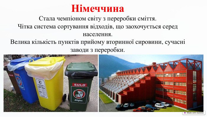 Німеччина. Стала чемпіоном світу з переробки сміття. Чітка система сортування відходів, що заохочується серед населення. Велика кількість пунктів прийому вторинної сировини, сучасні заводи з переробки.