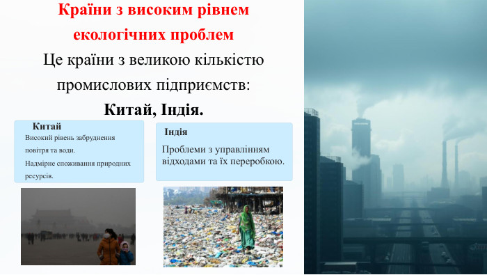 Країни з високим рівнем екологічних проблем. Це країни з великою кількістю промислових підприємств: Китай, Індія. Китай. Високий рівень забруднення повітря та води. Надмірне споживання природних ресурсів.Індія. Проблеми з управлінням відходами та їх переробкою.