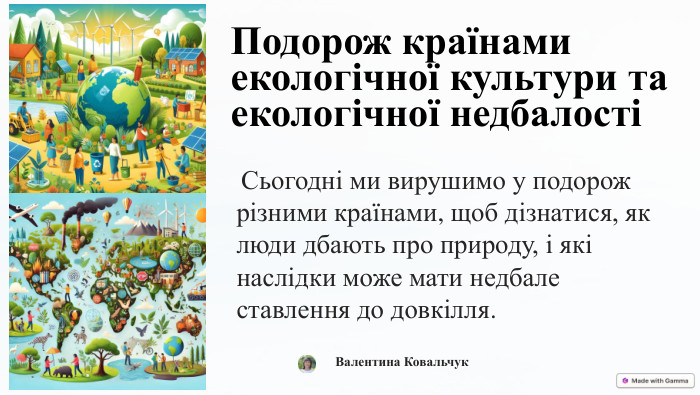 Подорож країнами екологічної культури та екологічної недбалості Сьогодні ми вирушимо у подорож різними країнами, щоб дізнатися, як люди дбають про природу, і які наслідки може мати недбале ставлення до довкілля. Валентина Ковальчук